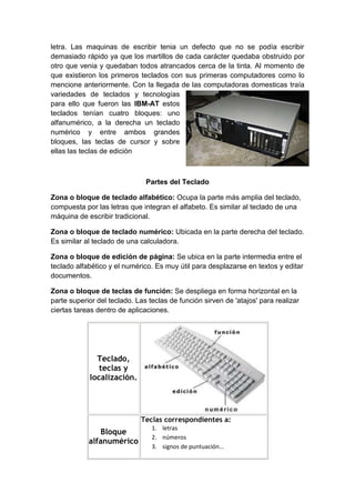 letra. Las maquinas de escribir tenia un defecto que no se podía escribir
demasiado rápido ya que los martillos de cada carácter quedaba obstruido por
otro que venia y quedaban todos atrancados cerca de la tinta. Al momento de
que existieron los primeros teclados con sus primeras computadores como lo
mencione anteriormente. Con la llegada de las computadoras domesticas traía
variedades de teclados y tecnologías
para ello que fueron las IBM-AT estos
teclados tenían cuatro bloques: uno
alfanumérico, a la derecha un teclado
numérico y entre ambos grandes
bloques, las teclas de cursor y sobre
ellas las teclas de edición
Partes del Teclado
Zona o bloque de teclado alfabético: Ocupa la parte más amplia del teclado,
compuesta por las letras que integran el alfabeto. Es similar al teclado de una
máquina de escribir tradicional.
Zona o bloque de teclado numérico: Ubicada en la parte derecha del teclado.
Es similar al teclado de una calculadora.
Zona o bloque de edición de página: Se ubica en la parte intermedia entre el
teclado alfabético y el numérico. Es muy útil para desplazarse en textos y editar
documentos.
Zona o bloque de teclas de función: Se despliega en forma horizontal en la
parte superior del teclado. Las teclas de función sirven de 'atajos' para realizar
ciertas tareas dentro de aplicaciones.
Teclado,
teclas y
localización.
Bloque
alfanumérico
Teclas correspondientes a:
1. letras
2. números
3. signos de puntuación...
 