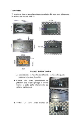 Su medidas
El teclado no tiene una media estándar para todos. En este caso utilizaremos
un teclado Dell modelo sk-8110
Unidad 2 Análisis Técnico
Los teclados están compuestos con diferentes componentes que les
presentaremos a continuación:
1. Chasis: Esta hecho generalmente de
plástico, esta carcasa protege el circuito
interno y cada parte internamente de
dañarse rápidamente.
2. Teclas: Las teclas están hechas al
 