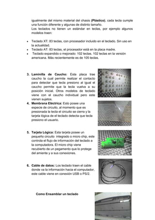 igualmente del mismo material del chasis (Plástico), cada tecla cumple
una función diferente y algunas de distinto tamaño.
Los teclados no tienen un estándar en teclas, por ejemplo algunos
modelos traen:
Teclado XT: 83 teclas, con procesador incluido en el teclado. Sin uso en
la actualidad.
Teclado AT: 83 teclas, el procesador está en la placa madre.
Teclado expandido o mejorado: 102 teclas. 102 teclas en la versión
americana. Más recientemente es de 105 teclas.
3. Laminilla de Caucho: Esta placa trae
caucho la cual permite realizar el contacto
para detectar que tecla presiono al igual el
caucho permite que la tecla vuelva a su
posición inicial. Otros modelos de teclado
viene con el caucho individual pero este
vienen sujetos.
4. Membrana Eléctrica: Esto posee una
especie de circuito, al momento que es
presionada la tecla el circuito se cierra y la
tarjeta lógica de el teclado detecta que tecla
presiono el usuario.
5. Tarjeta Lógica: Esta tarjeta posee un
pequeño circuito integrado o micro chip, este
controla el flujo de información del teclado a
la computadora. El micro chip viene
recubierto de un pegamento que lo protege
del amiente y a sus conexiones.
6. Cable de datos: Los teclado traen el cable
donde va la información hacia el computador,
este cable viene en conexión USB o PS/2.
Como Ensamblar un teclado
 
