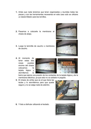 1. Antes que nada tenemos que tener organizadas y reunidas todas las
piezas y con las herramientas necesarias en este caso solo se utilizara
un destornillador para los tornillos.
2. Pasamos a colocarle la membrana al
chasis de abajo.
3. Luego la laminilla de caucho o membrana
de caucho.
4. Al momento de
tener estas dos
cosas puestas
encima del chasis
colocamos la
tarjeta lógica y
atornillamos la
barra que ejerce una presión de los contactos de la tarjeta lógica y de la
membrana eléctrica, ya que esto no va soldado ni pegado.
5. El chasis de arriba que es el que tiene las
teclas y lo atornillamos para que quede
seguro y no se salga nada de adentro.
6. Y listo a disfrutar utilizando el teclado.
 