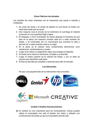 Como Fabrican los teclados
Los teclados los crean empresas con la maquinaria que ayuda a crearlas y
moldearlas.
1. Se crean las teclas y el chasis de plástico la cual tienen el molde con
cada tecla hasta que se secan
2. Una maquina crea el circuito de la membrana la cual llega el material
conductor en una superficie frágil y ligera.
3. El integrado o micro controlador se coloca después al momento de que
esta en la placa una maquina conecta cada pin a cada contacto de
tarjeta, y se comprueba con un microscopio que aumenta la vista y
permite ver si cada conexión está en su lugar.
4. En la placa se le colocan otros componentes electrónicos cono
resistencias, condensadores y jumper.
5. Luego se le coloca un pegamento negro que protege al integrado.
6. Al chasis se le coloca la membrana, la tarjeta y se atornilla.
7. Luego al chasis superior se le colocan las teclas, y con un laser se
marcan para identificar cada tecla.
8. Al final se atornilla por completo y está listo para salir al mercado.
Los fabricantes
He aquí una pequeña lista de los fabricantes más conocidos:
Unidad 3 Análisis Socioeconómico
A) Un teclado es muy importante para los computadores, incluso puedes
utilizar el computador con solo el teclado (sin ratón) y utilizarlo con
combinaciones de teclas ya que el computador permite esto.
 
