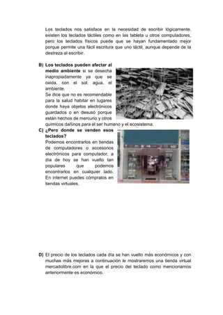 Los teclados nos satisface en la necesidad de escribir lógicamente,
existen los teclados táctiles como en las tableta u otros computadores,
pero los teclados físicos puede que se hayan fundamentado mejor
porque permite una fácil escritura que uno táctil, aunque depende de la
destreza al escribir.
B) Los teclados pueden afectar al
medio ambiente si se desecha
inapropiadamente ya que se
oxida, con el sol, agua, el
ambiente.
Se dice que no es recomendable
para la salud habitar en lugares
donde haya objetos electrónicos
guardados o en desusó porque
están hechos de mercurio y otros
químicos dañinos para el ser humano y el ecosistema.
C) ¿Pero donde se venden esos
teclados?
Podemos encontrarlos en tiendas
de computadores o accesorios
electrónicos para computador, a
día de hoy se han vuelto tan
populares que podemos
encontrarlos en cualquier lado.
En internet puedes cómpralos en
tiendas virtuales.
D) El precio de los teclados cada día se han vuelto más económicos y con
muchas más mejoras a continuación le mostraremos una tienda virtual
mercadolibre.com en la que el precio del teclado como mencionamos
anteriormente es económico.
 