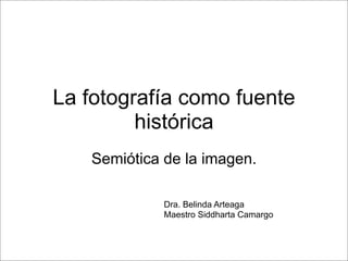La fotografía como fuente
histórica
Semiótica de la imagen.
Dra. Belinda Arteaga
Maestro Siddharta Camargo

 