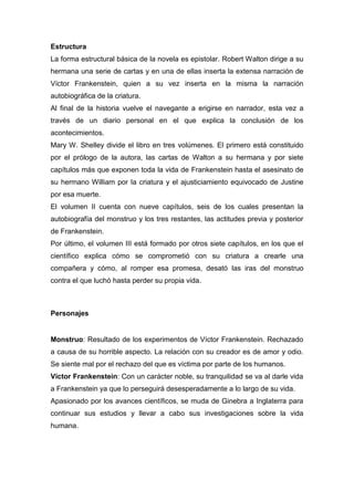 Estructura
La forma estructural básica de la novela es epistolar. Robert Walton dirige a su
hermana una serie de cartas y en una de ellas inserta la extensa narración de
Víctor Frankenstein, quien a su vez inserta en la misma la narración
autobiográfica de la criatura.
Al final de la historia vuelve el navegante a erigirse en narrador, esta vez a
través de un diario personal en el que explica la conclusión de los
acontecimientos.
Mary W. Shelley divide el libro en tres volúmenes. El primero está constituido
por el prólogo de la autora, las cartas de Walton a su hermana y por siete
capítulos más que exponen toda la vida de Frankenstein hasta el asesinato de
su hermano William por la criatura y el ajusticiamiento equivocado de Justine
por esa muerte.
El volumen II cuenta con nueve capítulos, seis de los cuales presentan la
autobiografía del monstruo y los tres restantes, las actitudes previa y posterior
de Frankenstein.
Por último, el volumen III está formado por otros siete capítulos, en los que el
científico explica cómo se comprometió con su criatura a crearle una
compañera y cómo, al romper esa promesa, desató las iras del monstruo
contra el que luchó hasta perder su propia vida.
Personajes
Monstruo: Resultado de los experimentos de Víctor Frankenstein. Rechazado
a causa de su horrible aspecto. La relación con su creador es de amor y odio.
Se siente mal por el rechazo del que es víctima por parte de los humanos.
Víctor Frankenstein: Con un carácter noble, su tranquilidad se va al darle vida
a Frankenstein ya que lo perseguirá desesperadamente a lo largo de su vida.
Apasionado por los avances científicos, se muda de Ginebra a Inglaterra para
continuar sus estudios y llevar a cabo sus investigaciones sobre la vida
humana.
 