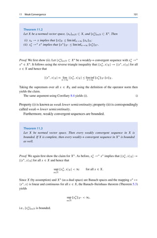 100 11 Weak Convergence
(in X) and weak-∗ convergence (in X∗∗) coincide; in finite-dimensional spaces, all
convergences are equivalent.
For a better distinction, we say that a sequence converges strongly if it converges
with respect to the metric induced by the norm. Every strongly convergent sequence
converges weakly; this follows directly from
x∗
, xn − xX ≤ x∗
X∗ xn − xX → 0.
Similarly, strong convergence in X∗ implies weak-∗ convergence. However, the
converse is not true, as the following example shows.
Example 11.1 Consider the sequence {en}n∈N ⊂ 	p(F), 1 ≤ p ≤ ∞, of unit vectors. Then
enp = 1 for all n ∈ N, and {en}n∈N is not a Cauchy sequence for any p.
For 1  p  ∞, we can now use the representation 	p(F)∗ ∼
= 	q(F): for every x∗ ∈
	p(F)∗, there exists a y ∈ 	q(F) such that
x∗
, en	p =
∞

k=1
yk(en)k = yn → 0,
since yq  ∞ implies that {yk}k∈N is a null sequence. Hence en  0 in 	p(F) for 1 
p  ∞, and therefore also en ∗ 0 by reflexivity.
Since 	1(F) is not reflexive, we have a choice here: if we consider en ∈ 	1(F) via the
isomorphism T from Theorem 7.1 as an element of c0(F)∗, we have
T en, yc0 =
∞

k=1
(en)kyk = yn → 0 for all y ∈ c0(F)
and hence en ∗ 0 in 	1(F). On the other hand, we do not have en  0, since the constant
sequence y := {1}k∈N ∈ 	∞(F) ∼
= 	1(F)∗ satisfies
Ty, en	1 =
∞

k=1
(en)kyk = yn = 1 for all n ∈ N.
But c0(F) ⊂ 	∞(F), and hence the only candidate for the weak limit is 0. This shows that
{en}n∈N cannot converge weakly at all.1
Hence weakly convergent sequences do not necessarily converge strongly; we
don’t even have xnX → xX. However, the following weaker properties hold.
1In fact, weak convergence is equivalent to strong convergence in 	1(F). This is a special property of this space
known as Schur’s lemma; see, e.g., [7, Proposition 5.2].
 