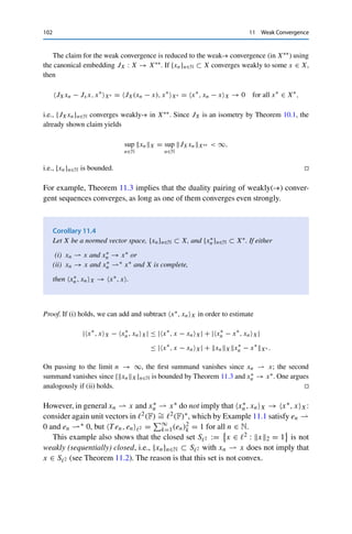 11 Weak Convergence 101
Theorem 11.2
Let X be a normed vector space, {xn}n∈N ⊂ X, and {x∗
n}n∈N ⊂ X∗. Then
(i) xn  x implies that xX ≤ lim infn→∞ xnX;
(ii) x∗
n ∗ x∗ implies that x∗X∗ ≤ lim infn→∞ x∗
nX∗ .
Proof. We first show (ii). Let {x∗
n}n∈N ⊂ X∗ be a weakly-∗ convergent sequence with x∗
n ∗
x∗ ∈ X∗. It follows using the reverse triangle inequality that |x∗
n, xX| → |x∗, xX| for all
x ∈ X and hence that
|x∗
, xX| = lim
n→∞
|x∗
n, xX| ≤ lim inf
n→∞
x∗
nX∗ xX.
Taking the supremum over all x ∈ BX and using the definition of the operator norm then
yields the claim.
The same argument using Corollary 8.4 yields (i). 

Property (i) is known as weak lower semicontinuity; property (ii) is correspondingly
called weak-∗ lower semicontinuity.
Furthermore, weakly convergent sequences are bounded.
Theorem 11.3
Let X be normed vector space. Then every weakly convergent sequence in X is
bounded. If X is complete, then every weakly-∗ convergent sequence in X∗ is bounded
as well.
Proof. We again first show the claim for X∗. As before, x∗
n ∗ x∗ implies that |x∗
n, xX| →
|x∗, xX| for all x ∈ X and hence that
sup
n∈N
|x∗
n, xX|  ∞ for all x ∈ X.
Since X (by assumption) and X∗ (as a dual space) are Banach spaces and the mapping x∗ →
x∗, x is linear and continuous for all x ∈ X, the Banach–Steinhaus theorem (Theorem 5.3)
yields
sup
n∈N
x∗
nX∗  ∞,
i.e., {x∗
n}n∈N is bounded.
 