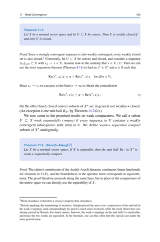 102 11 Weak Convergence
The claim for the weak convergence is reduced to the weak-∗ convergence (in X∗∗) using
the canonical embedding JX : X → X∗∗. If {xn}n∈N ⊂ X converges weakly to some x ∈ X,
then
JXxn − Jxx, x∗
X∗ = JX(xn − x), x∗
X∗ = x∗
, xn − xX → 0 for all x∗
∈ X∗
,
i.e., {JXxn}n∈N converges weakly-∗ in X∗∗. Since JX is an isometry by Theorem 10.1, the
already shown claim yields
sup
n∈N
xnX = sup
n∈N
JXxnX∗∗  ∞,
i.e., {xn}n∈N is bounded. 

For example, Theorem 11.3 implies that the duality pairing of weakly(-∗) conver-
gent sequences converges, as long as one of them converges even strongly.
Corollary 11.4
Let X be a normed vector space, {xn}n∈N ⊂ X, and {x∗
n}n∈N ⊂ X∗. If either
(i) xn  x and x∗
n → x∗ or
(ii) xn → x and x∗
n ∗ x∗ and X is complete,
then x∗
n, xnX → x∗, x.
Proof. If (i) holds, we can add and subtract x∗, xnX in order to estimate
|x∗
, xX − x∗
n, xnX| ≤ |x∗
, x − xnX| + |x∗
n − x∗
, xnX|
≤ |x∗
, x − xnX| + xnXx∗
n − x∗
X∗ .
On passing to the limit n → ∞, the first summand vanishes since xn  x; the second
summand vanishes since {xnX}n∈N is bounded by Theorem 11.3 and x∗
n → x∗. One argues
analogously if (ii) holds. 

However, in general xn  x and x∗
n  x∗ do not imply that x∗
n, xnX → x∗, xX:
consider again unit vectors in 	2(F) ∼
= 	2(F)∗, which by Example 11.1 satisfy en 
0 and en ∗ 0, but T en, en	2 =
∞
k=1(en)2
k = 1 for all n ∈ N.
This example also shows that the closed set S	2 :=

x ∈ 	2 : x2 = 1

is not
weakly (sequentially) closed, i.e., {xn}n∈N ⊂ S	2 with xn  x does not imply that
x ∈ S	2 (see Theorem 11.2). The reason is that this set is not convex.
 