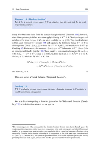 104 11 Weak Convergence
Let {x∗
n}n∈N ⊂ BX∗ be a sequence and {xm : m ∈ N} ⊂ X a dense subset. Then
|x∗
n, xmX| ≤ xmX for all m ∈ N, and hence the sequences {x∗
n, xmX}n∈N ⊂ F are
bounded and hence, by completeness of F, each contains a convergent subsequence, whose
limits we denote by x∗, xmX (without presupposing the existence of some limit x∗ ∈ X∗!)
As in the proof of Theorem 2.11, we can then construct a diagonal sequence {z∗
n}n∈N ⊂ BX∗
with z∗
n, xmX → x∗, xmX for all m ∈ N. We are now looking for the weak-∗ limit
x∗ ∈ X∗ of this diagonal sequence.
To this end, we first define the subspace Z := lin {xm : m ∈ N} as well as the linear
functional
z∗
: Z → F, z∗
, zX := lim
n→∞
z∗
n, zX for all z ∈ Z.
This functional is well-defined since all z ∈ Z are linear combinations of the xm, and the
right-hand side limit can thus be expressed through the corresponding linear combinations
of x∗, xmX. Furthermore, |z∗
n, zX| ≤ zX and hence |z∗, zX| ≤ zX for all z ∈ Z,
which shows that z∗ is continuous with z∗Z∗ ≤ 1. We now extend z∗ using the Hahn–
Banach extension theorem (Theorem 8.2) to a functional x∗ ∈ BX∗ .
It remains to show that x∗
n ∗ x∗. Let x ∈ X and ε  0 be arbitrary. Since Z is dense
in X, we can find a z ∈ Z with z − xX ≤ ε. Furthermore, the convergence z∗
n, zX →
z∗, zX yields an N ∈ N with |z∗
n − z∗, zX| ≤ ε for all n ≥ N. We thus obtain for all
n ≥ N that
|x∗
, xX − z∗
n, xX| ≤ |x∗
− z∗
n, x − zX| + |x∗
− z∗
n, zX|
≤ (x∗
X∗ + z∗
nX∗ )x − zX + |z∗
− z∗
n, zX|
≤ 2ε + ε = 3ε.
It follows that z∗
n, xX → x∗, xX for all x ∈ X and hence that z∗
n ∗ x∗. 

Here the separability of X is essential: Consider for example e∗
n ∈ 	∞(F)∗ with
e∗
n, x	∞ = xn. Then e∗
n(	∞)∗ = 1, but since sequences in 	∞(F) need not
converge, {e∗
n}n∈N does not contain a weakly-∗ convergent subsequence.
By a simple scaling argument, it follows from Theorem 11.6 that every closed
ball in X∗ is weak-∗ sequentially compact. In particular, we obtain a “weak-∗
Bolzano–Weierstraß theorem”.
Corollary 11.7
If X is a separable normed vector space, then every bounded sequence in X∗ contains
a weakly-∗ convergent subsequence.
Since every reflexive spaces is isomorphic to its bidual space, we can deduce the
weak sequential compactness of the corresponding unit ball.
 
