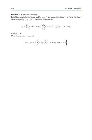 Problems 107
Problem 11.2 (Weak cauchy sequences)
Let X be a reflexive Banach space and {xn}n∈N ⊂ X a weak Cauchy sequence, i.e.,
{x∗, xnX}n∈N ⊂ F is a Cauchy sequence for all x∗ ∈ X∗. Show that {xn}n∈N converges
weakly.
Problem 11.3 (Weak convergence and dense subsets)
Let X be a normed vector space. Show that a bounded sequence {xn}n∈N converges weakly
to some x ∈ X if and only if there is a subset D ⊂ X∗ such that cl(lin D) = X∗ and
lim
n→∞
x∗
, xnX = x∗
, xX for all x∗
∈ D.
Problem 11.4 (Weak convergence)
Determine whether the following sequences {xn}n∈N ⊂ 	2(F) converge weakly in 	2(F) and
if so, determine their limit:
(i) xn := a + en for given a ∈ 	2(F) and unit vectors en in 	2(F);
(ii) xn := nen.
Problem 11.5 (Weak-∗ convergence)
Consider for {ak}k∈N ∈ 	∞(F) the sequence {xn}n∈N ⊂ 	∞(F) defined via
xn := (0, . . . , 0, an+1, an+2, . . . ),
i.e., (xn)k = 0 for all k 	= n. Show that xk ∗ 0.
Problem 11.6 (Weak-∗ convergence of the derivative)
For all ε  0 and x ∈ C1([−1, 1]), set
fε(x) =
1
2ε

x(ε) − x(−ε)

and f0(x) = x
(0),
where C1([−1, 1]) is endowed with the norm xC1 = x∞ + x∞. Show that or give a
counterexample for:
(i) fε ∈ C1([−1, 1])∗ for all ε ≥ 0;
(ii) fεn ∗ f0 for every null sequence {εn}n∈N ⊂ [0, ∞);
(iii) fεn → f0 for every null sequence {εn}n∈N ⊂ [0, ∞).
Problem 11.7 (Not weakly-∗ closed sets)
Give an example of a set that is closed and convex but not weakly-∗ closed.
Hint: It has to be a subset of a nonreflexive dual space, and null spaces of linear operators
are always closed and convex.
 