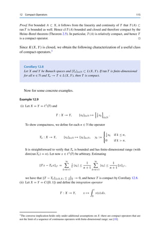 114 12 Compact Operators
Hence we have for all j, k ≥ K that
T xmj − T xmk Y ≤ T xmj − TN xmj Y + TN xmj − TN xmk Y + TN xmk − T xmk Y
≤ TN − T L(X,Y)xmj X + TN xmj − TN xmk Y
+ TN − T L(X,Y)xmk X
≤ εR + ε + εR = (2R + 1)ε.
This shows that {T xmk }k∈N ⊂ Y is a Cauchy sequence and therefore convergent due to the
completeness of Y. 

We now consider examples of (non)compact operators. Even the trivial example
of the identity is interesting.
Lemma 12.5
Let X be a Banach space. Then Id : X → X is compact if and only if X is finite-
dimensional.
Proof. By Lemma 12.1 (ii), Id is compact if and only if Id(BX) = BX = cl BX is precompact
and hence even compact. However, Theorem 3.11 shows that BX is compact if and only if X
is finite-dimensional. 

Corollary 12.6
Let X and Y be Banach spaces. If T ∈ K(X, Y) is invertible, then X and Y are finite-
dimensional.
Proof. Since K(X, Y) ⊂ L(X, Y) by Theorem 12.4, T is even continuously invertible by
Theorem 5.6. Lemma 12.3 then yields that T ◦ T −1 = IdY as well as T −1 ◦ T = IdX is
compact. By Lemma 12.5, this is possible only if X and Y are finite-dimensional. 

In other words, compact operators on infinite-dimensional spaces are never invert-
ible!
The converse implication in Lemma 12.5 can be made more precise.
Lemma 12.7
Let X and Y be normed vector spaces and T ∈ L(X, Y). If ran T is finite-dimensional,
then T is compact.
 