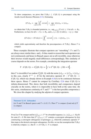 12 Compact Operators 115
Proof. For bounded A ⊂ X, it follows from the linearity and continuity of T that T (A) ⊂
ran T is bounded as well. Hence cl T (A) bounded and closed and therefore compact by the
Heine–Borel theorem (Theorem 2.5). In particular, T (A) is relatively compact, and hence T
is a compact operator. 

Since K(X, Y) is closed, we obtain the following characterization of a useful class
of compact operators.1
Corollary 12.8
Let X and Y be Banach spaces and {Tn}n∈N ⊂ L(X, Y). If ran T is finite-dimensional
for all n ∈ N and Tn → T ∈ L(X, Y), then T is compact.
Now for some concrete examples.
Example 12.9
(i) Let X = Y = 	1(F) and
T : X → Y, {xk}k∈N →

1
k xk

k∈N
.
To show compactness, we define for each n ∈ N the operator
Tn : X → Y, {xk}k∈N → {yk}k∈N, yk :=
⎧
⎨
⎩
1
k xk if k ≤ n,
0 if k  n.
It is straightforward to verify that Tn is bounded and has finite-dimensional range (with
dim(ran Tn) = n). Let now x ∈ 	1(F) be arbitrary. Estimating
T x − Tnx	1 =
∞

k=n+1
1
k |xk| ≤
1
n + 1
∞

k=n+1
|xk| ≤
1
n + 1
x	1 ,
we have that T − TnL(X,Y) ≤ 1
n+1 → 0, and hence T is compact by Corollary 12.8.
(ii) Let X = Y = C([0, 1]) and define the integration operator
T : X → Y, x →
 t
0
x(s) ds.
1The converse implication holds only under additional assumptions on X: there are compact operators that are
not the limit of a sequence of continuous operators with finite-dimensional range; see [10].
 