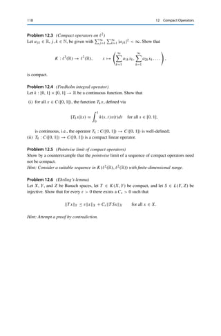 Problems 117
We first show that the sequence {y∗
n|K }n∈N ⊂ K∗ contains a convergent subsequence.
Since every continuous linear functional in K∗ is in particular a continuous function on K
and hence an element of C(K), we can apply the Arzelà–Ascoli theorem (Theorem 2.11).
We first have that
y∗
n |K C(K) = sup
y∈K
|y∗
n, yY | ≤ sup
y∈K
y∗
nY∗ yY ≤ R sup
y∈K
yY  ∞
since K is compact and therefore bounded. Hence {y∗
n|K }n∈N ⊂ C(K) is pointwise bounded
in particular. Furthermore,
|y∗
n, y1Y − y∗
n, y2Y | ≤ y∗
nY∗ y1 − y2Y ≤ Ry1 − y2Y for all y1, y2 ∈ K,
and thus {y∗
n|K }n∈N is equicontinuous. Hence {y∗
n|K }n∈N is precompact and therefore
contains a subsequence {y∗
nk
|K }k∈N converging with respect to the supremum norm. We now
show that the corresponding subsequence {T ∗y∗
nk
}k∈N ⊂ X∗ is a Cauchy sequence. For all
k, l ∈ N,
T ∗
y∗
nk
− T ∗
y∗
nl
X∗ = sup
x∈BX
|y∗
nk
− y∗
nl
, T xY | = sup
y∈K
|y∗
nk
− y∗
nl
, yY |
= y∗
nk
|K − y∗
nl
|K C(K)
since T (BX) is dense in K by definition. Since {y∗
nk
|K }k∈N is a Cauchy sequence, this implies
that {T ∗y∗
nk
}k∈N ⊂ X∗ is a Cauchy sequence as well and thus convergent by the completeness
of Y. This shows that T ∗ is compact.
Conversely, if T ∗ is compact, then T ∗∗ is compact by the first part of the proof.
Lemma 10.3 then yields that JY ◦ T = T ∗∗ ◦ JX. The canonical embedding JY : Y → Y∗∗
is always injective and continuous; it also has a closed range since Y is a Banach space.
Hence JY is continuously invertible on ran(T ∗∗ ◦ JX) ⊂ ran JY . The compactness of
T = J−1
Y ◦ T ∗∗ ◦ JX now follows from Lemma 12.3. 

Problems
Problem 12.1 (Compact operators on 	p)
Let 1 ≤ p  ∞ and z ∈ 	∞(F). Let further Tz : 	p(F) → 	p(F) be defined via [Tzx]k :=
zkxk for all x ∈ 	p and k ∈ N. Show that Tz is compact if and only if z is a null sequence.
Problem 12.2 (Compact operators on C([0, 1]))
Show or give a counterexample for the compactness of S : C([0, 1]) → C([0, 1]), defined
via [Sx](t) = tx(t) for all x ∈ C([0, 1]) and t ∈ [0, 1].
 
