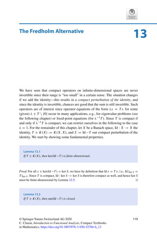 118 12 Compact Operators
Problem 12.3 (Compact operators on 	2)
Let ajk ∈ R, j, k ∈ N, be given with
∞
j=1
∞
k=1 |ajk|2  ∞. Show that
K : 	2
(R) → 	2
(R), x →
 ∞

k=1
a1kxk,
∞

k=1
a2kxk, . . .

,
is compact.
Problem 12.4 (Fredholm integral operator)
Let k : [0, 1] × [0, 1] → R be a continuous function. Show that
(i) for all x ∈ C([0, 1]), the function Tkx, defined via
[Tkx](s) =
 1
0
k(s, t)x(t)dt for all s ∈ [0, 1],
is continuous, i.e., the operator Tk : C([0, 1]) → C([0, 1]) is well-defined;
(ii) Tk : C([0, 1]) → C([0, 1]) is a compact linear operator.
Problem 12.5 (Pointwise limit of compact operators)
Show by a counterexample that the pointwise limit of a sequence of compact operators need
not be compact.
Hint: Consider a suitable sequence in K(	2(R), 	2(R)) with finite-dimensional range.
Problem 12.6 (Ehrling’s lemma)
Let X, Y, and Z be Banach spaces, let T ∈ K(X, Y) be compact, and let S ∈ L(Y, Z) be
injective. Show that for every ε  0 there exists a Cε  0 such that
T xY ≤ εxX + CεT SxX for all x ∈ X.
Hint: Attempt a proof by contradiction.
 