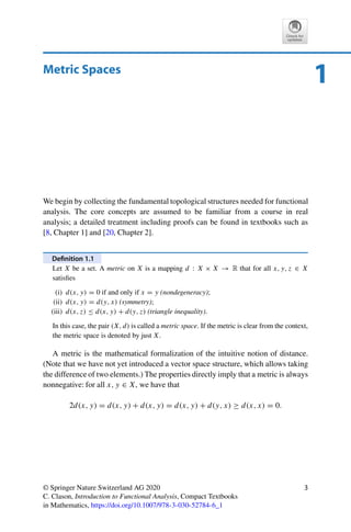 1
Metric Spaces
We begin by collecting the fundamental topological structures needed for functional
analysis. The core concepts are assumed to be familiar from a course in real
analysis; a detailed treatment including proofs can be found in textbooks such as
[8, Chapter 1] and [20, Chapter 2].
Definition 1.1
Let X be a set. A metric on X is a mapping d : X × X → R that for all x, y, z ∈ X
satisfies
(i) d(x, y) = 0 if and only if x = y (nondegeneracy);
(ii) d(x, y) = d(y, x) (symmetry);
(iii) d(x, z) ≤ d(x, y) + d(y, z) (triangle inequality).
In this case, the pair (X, d) is called a metric space. If the metric is clear from the context,
the metric space is denoted by just X.
A metric is the mathematical formalization of the intuitive notion of distance.
(Note that we have not yet introduced a vector space structure, which allows taking
the difference of two elements.) The properties directly imply that a metric is always
nonnegative: for all x, y ∈ X, we have that
2d(x, y) = d(x, y) + d(x, y) = d(x, y) + d(y, x) ≥ d(x, x) = 0.
© Springer Nature Switzerland AG 2020
C. Clason, Introduction to Functional Analysis, Compact Textbooks
in Mathematics, https://doi.org/10.1007/978-3-030-52784-6_1
3
 