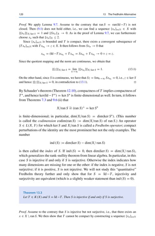 13
The Fredholm Alternative
We have seen that compact operators on infinite-dimensional spaces are never
invertible since their range is “too small” in a certain sense. The situation changes
if we add the identity—this results in a compact perturbation of the identity, and
since the identity is invertible, chances are good that the sum is still invertible. Such
operators are of interest since operator equations of the form λx = T x for some
(given) λ ∈ F  {0} occur in many applications, e.g., for eigenvalue problems (see
the following chapter) or fixed-point equations (for λ−1T ). Since T is compact if
and only if λ−1T is compact, we can restrict ourselves in the following to the case
λ = 1. For the remainder of this chapter, let X be a Banach space, Id : X → X the
identity, T ∈ K(X) := K(X, X), and S := Id −T our compact perturbation of the
identity. We start by showing some fundamental properties.
Lemma 13.1
If T ∈ K(X), then ker(Id −T ) is finite-dimensional.
Proof. For all x ∈ ker(Id −T ) = ker S, we have by definition that Id x = T x, i.e., Id |ker S =
T |ker S. Since T is compact, Id : ker S → ker S is therefore compact as well, and hence ker S
must be finite-dimensional by Lemma 12.5. 

Lemma 13.2
If T ∈ K(X), then ran(Id −T ) is closed.
© Springer Nature Switzerland AG 2020
C. Clason, Introduction to Functional Analysis, Compact Textbooks
in Mathematics, https://doi.org/10.1007/978-3-030-52784-6_13
119
 