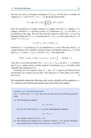 120 13 The Fredholm Alternative
Proof. We apply Lemma 9.7. Assume to the contrary that ran S = ran(Id −T ) is not
closed. Then (9.1) does not hold either, i.e., we can find a sequence {xn}n∈N ∈ X with
[xn]X/ ker S = 1 and SxnX → 0. As in the proof of Lemma 9.7, we can furthermore
choose xn such that xnX ≤ 2.
Since {xn}n∈N is bounded and T is compact, there exists a convergent subsequence of
{T xn}n∈N with T xnk → z ∈ X. It then follows from Sxn → 0 that
xnk = (Id −T )xnk + T xnk = Sxnk + T xnk → 0 + z = z.
Since the quotient mapping and the norm are continuous, we obtain that
[z]X/ ker S = lim
k→∞
[xnk ]X/ ker S = 1. (13.1)
On the other hand, since S is continuous, we have that Sz = limk→∞ Sxnk = 0, i.e., z ∈ ker S
and hence [z]X/ ker S = 0, in contradiction to (13.1). 

By Schauder’s theorem (Theorem 12.10), compactness of T implies compactness of
T ∗, and hence ker(Id −T ∗) = ker S∗ is finite-dimensional as well. In turn, it follows
from Theorems 7.3 and 9.6 (ii) that
X/ran S ∼
= (ran S)⊥
= ker S∗
is finite-dimensional; in particular, dim(X/ran S) = dim(ker S∗). (This number
is called the codimension codim(ran S) := dim(X/ran S) of ran S.) An operator
S ∈ L(X, Y) for which ker S and X/ran S is called a Fredholm operator; compact
perturbations of the identity are the most prominent but not the only examples. The
number
ind (S) := dim(ker S) − dim(X/ ran S)
is then called the index of S. If ind (S) = 0, then dim(ker S) = dim(X/ ran S),
which generalizes the rank–nullity theorem from linear algebra. In particular, in this
case S is injective if and only if S is surjective. Otherwise the index indicates how
many dimensions are missing for one or the other: if the index is negative, S is not
surjective; if it is positive, S is not injective. We will not study this “quantitative”
Fredholm theory further and only show that for S = Id −T , injectivity and
surjectivity are equivalent (which is a slightly weaker statement than ind (S) = 0).
Theorem 13.3
Let T ∈ K(X) and S = Id −T . Then S is injective if and only if S is surjective.
Proof. Assume to the contrary that S is injective but not surjective, i.e., that there exists an
x ∈ X  ran S. We then show that T cannot be compact by constructing a sequence {xn}n∈N
 