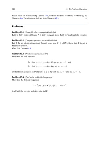 13 The Fredholm Alternative 121
that does not lead to a convergent subsequence {T xnk }k∈N. To this end, we consider the
subspaces Un := ran Sn for Sn := S ◦ · · · ◦ S. By the binomial formula,
Sn
= (Id −T )n
= Id +
n

k=1

n
k

(−T )k
=: Id +T̃ .
Since the composition of compact operators is compact and K(X) is a subspace, T̃ is
compact, and hence Un is closed by Lemma 13.2. Furthermore, Um ⊂ Un for all m  n
by definition of the range. We now show that this inclusion is strict. First, x /
∈ ran S by
definition implies that Snx ∈ Un. Assuming that Snx ∈ Un+1 as well would yield an y ∈ X
with Sn+1y = Snx, i.e.,
0 = Sn+1
y − Sn
x = Sn
(Sy − x)
and hence Sy = x by injectivity of S, in contradiction to x /
∈ ran S. This shows that Un+1 is
a proper subspace of Un, and Riesz’s lemma (Lemma 3.10) therefore yields an xn ∈ Un such
that xnX = 1 and u − xnX ≥ 1
2 for all u ∈ Un+1. This implies that
T (xn − xm)X = S(xn − xm) + xm − xnX ≥
1
2
for all m  n
since the Un are nested and hence S(xn − xm) + xm ∈ Un+1 for all m  n. It follows
that {T xn}n∈N cannot contain a Cauchy sequence even though {xn}n∈N is bounded, which
contradicts the compactness of T .
Conversely, let S be surjective. Then S∗ = IdX∗ +T ∗ is injective by Theorem 9.6 (i)
and therefore also surjective by the above. The injectivity of S then follows from Theo-
rem 9.6 (iii). 

We immediately obtain the following result on the solvability of the equation λx =
T x, which we will need for proving the main result of the next chapter.
Corollary 13.4 (Fredholm alternative)
Let T ∈ K(X) and λ ∈ F  {0}. Then one and only one of the following properties
holds:
(i) The homogeneous equation
λx − T x = 0
has only the trivial solution x = 0, and the inhomogeneous equation
λx − T x = y
has a unique solution for every y ∈ X.
(ii) The homogeneous equation has a nontrivial solution x 	= 0, and the inhomoge-
neous equation has a solution if and only if y ∈ (ker(λ Id −T ∗))⊥.
 