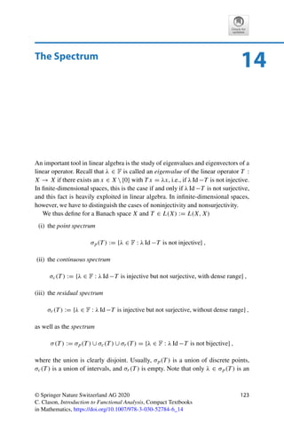 122 13 The Fredholm Alternative
Proof. Since ran S is closed by Lemma 13.1, we have that ran S = cl ran S = (ker S∗)⊥ by
Theorem 9.6. The claim now follows from Theorem 13.3. 

Problems
Problem 13.1 (Invertible plus compact is Fredholm)
Let S ∈ L(X) be invertible and T ∈ K(X) compact. Show that S +T is a Fredholm operator.
Problem 13.2 (Compact operators are not Fredholm)
Let X be an infinite-dimensional Banach space and T ∈ K(X). Show that T is not a
Fredholm operator.
Hint: Use Theorem 6.4.
Problem 13.3 (Fredholm operators on 	p)
Show that the shift operators
S+ : (x0, x1, x2, x3, . . . ) → (0, x0, x1, x2, . . . ) and
S− : (x0, x1, x2, x3, . . . ) → (x1, x2, x3, x4, . . . )
are Fredholm operators on 	p(F) for 1 ≤ p ≤ ∞ with ind S+ = 1 and ind S− = −1.
Problem 13.4 (Derivative as Fredholm operator)
Show that the derivative operator
T : C1
([0, 1]) → C([0, 1]), x → x
,
is a Fredholm operator and determine ind T .
 
