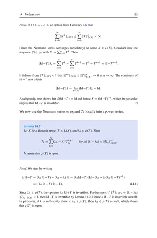 124 14 The Spectrum
eigenvalue of T . In this case, an x 	= 0 with T x = λx is called an eigenvector; the
closed subspace ker(λ Id −T ) is called an eigenspace. A fundamental property of
eigenspaces is that they are invariant under T , i.e., x ∈ ker(λ Id −T ) implies that
T x = λx ∈ ker(λ Id −T ). (For this reason, eigenspaces are also called invariant
subspaces.)
Example 14.1 Consider the right-shift operator
S+ : 	p
(F) → 	p
(F), (x1, x2, , x3, . . . ) → (0, x1, x2, . . . ).
Then
(λ Id −S+)x = (λx1, λx2 − x1, λx3 − x2, . . . )
is always injective, and hence σp(S+) = ∅. However, it is possible to show that this operator
is not surjective if and only if |λ| ≤ 1, which implies that σ(S+) = BF. Furthermore, since
ran S+ = {x ∈ 	p(F) : x1 = 0} is a closed subspace, we have, e.g., 0 ∈ σr (S+).
It is often more convenient to study in place of σ(T ) its complement
ρ(T ) := F  σ(T ) = {λ ∈ F : λ Id −T is bijective} ,
which is called the resolvent set of T . If λ ∈ ρ(T ), we correspondingly call
Tλ := (λ Id −T )−1
∈ L(X)
the resolvent of T , where the continuity of Tλ follows from the bounded inverse
theorem (Theorem 5.6). We can obtain further information on the resolvent using
the following
Lemma 14.2 (Neumann series)
Let X be a Banach space and T ∈ L(X) with T L(X)  1. Then Id −T is bijective
and satisfies
(Id −T )−1
=
∞

k=0
T k
.
 