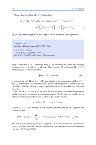 14 The Spectrum 125
Proof. If T L(X)  1, we obtain from Corollary 4.6 that
∞

k=0
T k
L(X) ≤
∞

k=0
T k
L(X)  ∞.
Hence the Neumann series converges (absolutely) to some S ∈ L(X). Consider now the
sequence {Sn}n∈N with Sn =
n
k=0 T k. Then
(Id −T )Sn =
n

k=0
T k
−
n

k=0
T k+1
= T 0
− T n+1
= Id −T n+1
.
It follows from T L(X)  1 that T nL(X) ≤ T n
L(X) → 0 as n → ∞. The continuity of
Id −T now yields
(Id −T )S = lim
n→∞
(Id −T )Sn = Id .
Analogously, one shows that S(Id −T ) = Id and hence S = (Id −T )−1, which in particular
implies that Id −T is invertible. 

We now use the Neumann series to expand Tλ locally into a power series.
Lemma 14.3
Let X be a Banach space, T ∈ L(X), and λ0 ∈ ρ(T ). Then
Tλ =
∞

k=0
(λ0 − λ)k
T k+1
λ0
for all |λ − λ0|  Tλ0 −1
L(X).
In particular, ρ(T ) is open.
Proof. We start by writing
λ Id −T = (λ0 Id −T ) − (λ0 − λ) Id = (λ0 Id −T )(Id −(λ0 − λ)(λ0 Id −T )−1
)
=: (λ0 Id −T )(Id −T̃ ). (14.1)
Since λ0 ∈ ρ(T ), the operator λ0 Id +T is invertible. Furthermore, if T̃ L(X) = |λ − λ0|
Tλ0 L(X)  1, then Id −T̃ is invertible by Lemma 14.2. Hence λ Id −T is invertible as well.
In particular, if λ is sufficiently close to λ0 ∈ ρ(T ), then λ0 ∈ ρ(T ) as well, which shows
that ρ(T ) is open.
 