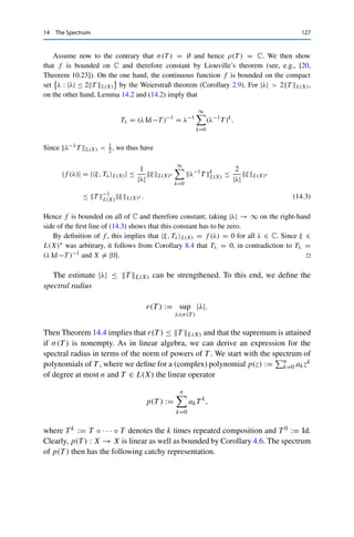 126 14 The Spectrum
We can thus invert both sides of (14.1) to obtain
Tλ = (λ Id −T )−1
=

Id −(λ0 − λ)(λ0 Id −T )−1
−1
(λ0 Id −T )−1
=
 ∞

k=0

(λ0 − λ)Tλ0
k

Tλ0 =
∞

k=0
(λ0 − λ)k
T k+1
λ0
. 

By passing to the complement, this implies useful properties of the spectrum.
Theorem 14.4
Let X be a Banach space and T ∈ L(X). Then
(i) σ(T ) is compact;
(ii) |λ| ≤ T L(X) for all λ ∈ σ(T );
(iii) if F = C and X 	= {0}, then σ(T ) is nonempty.
Proof. Assume that T 	= 0 (otherwise σ(T ) = {0} and hence the claims hold trivially).
Consider first λ ∈ F with |λ|  T L(X). Then Lemma 14.2 implies that Id −λ−1T is
invertible; since λ 	= 0, it follows that
λ

Id −λ−1
T

= λ Id −T (14.2)
is invertible as well. Hence λ ∈ ρ(T ), and passing to the complement yields σ(T ) ⊂
BT L(X) and therefore (ii). Furthermore, this implies that the spectrum is bounded; it is also
closed by Lemma 14.3 and hence compact by the Heine–Borel theorem (Theorem 2.5), which
shows (i).
For (iii), let F = C and X 	= {0}. Since we have to prove a statement about complex
numbers, we apply techniques from complex analysis. To this end, we consider for an
arbitrary continuous linear functional ξ ∈ L(X)∗ the complex function
f : ρ(T ) → C, λ → ξ, TλL(X).
Let now λ0 ∈ ρ(T ) be arbitrary. It then follows from the continuity of ξ together with
Lemma 14.3 that
f (λ) = ξ, TλL(X) =
∞

k=0
(λ0 − λ)k
ξ, T k+1
λ0
L(X) for all λ ∈ UTλ0
−1
L(X)
(λ0).
This implies that for every point inside an open disk, f can be expanded into a power series.
Hence f is holomorphic (i.e., complex differentiable) and therefore in particular continuous
(see, e.g., [20, Theorem 10.6]).
 