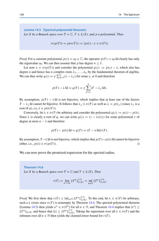 14 The Spectrum 127
Assume now to the contrary that σ(T ) = ∅ and hence ρ(T ) = C. We then show
that f is bounded on C and therefore constant by Liouville’s theorem (see, e.g., [20,
Theorem 10.23]). On the one hand, the continuous function f is bounded on the compact
set

λ : |λ| ≤ 2T L(X)

by the Weierstraß theorem (Corollary 2.9). For |λ|  2T L(X),
on the other hand, Lemma 14.2 and (14.2) imply that
Tλ = (λ Id −T )−1
= λ−1
∞

k=0
(λ−1
T )k
.
Since λ−1T L(X)  1
2 , we thus have
|f (λ)| = |ξ, TλL(X)| ≤
1
|λ|
ξL(X)∗
∞

k=0
λ−1
T k
L(X) ≤
2
|λ|
ξL(X)∗
≤ T −1
L(X)ξL(X)∗ . (14.3)
Hence f is bounded on all of C and therefore constant; taking |λ| → ∞ on the right-hand
side of the first line of (14.3) shows that this constant has to be zero.
By definition of f , this implies that ξ, TλL(X) = f (λ) = 0 for all λ ∈ C. Since ξ ∈
L(X)∗ was arbitrary, it follows from Corollary 8.4 that Tλ = 0, in contradiction to Tλ =
(λ Id −T )−1 and X 	= {0}. 

The estimate |λ| ≤ T L(X) can be strengthened. To this end, we define the
spectral radius
r(T ) := sup
λ∈σ(T )
|λ|.
Then Theorem 14.4 implies that r(T ) ≤ T L(X) and that the supremum is attained
if σ(T ) is nonempty. As in linear algebra, we can derive an expression for the
spectral radius in terms of the norm of powers of T . We start with the spectrum of
polynomials of T , where we define for a (complex) polynomial p(z) :=
n
k=0 akzk
of degree at most n and T ∈ L(X) the linear operator
p(T ) :=
n

k=0
akT k
,
where T k := T ◦ · · · ◦ T denotes the k times repeated composition and T 0 := Id.
Clearly, p(T ) : X → X is linear as well as bounded by Corollary 4.6. The spectrum
of p(T ) then has the following catchy representation.
 