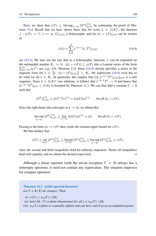 128 14 The Spectrum
Lemma 14.5 (Spectral polynomial theorem)
Let X be a Banach space over F = C, T ∈ L(X), and p a polynomial. Then
σ(p(T )) = p(σ(T )) := {p(λ) : λ ∈ σ(T )} .
Proof. For a constant polynomial p(z) = a0 ∈ C, the operator p(T ) = a0 Id clearly has only
the eigenvalue a0. We can thus assume that p has degree n ≥ 1.
Let now λ ∈ σ(p(T )) and consider the polynomial q(z) := p(z) − λ, which also has
degree n and hence has n complex roots λ1, . . . , λn by the fundamental theorem of algebra.
We can thus write q(z) = γ
n
k=1(z − λj ) for some γ 	= 0 and therefore
p(T ) − λ Id = q(T ) = γ
n

k=1
(T − λj Id).
By assumption, p(T ) − λ Id is not bijective, which implies that at least one of the factors
T − λj Id cannot be bijective. It follows that λj ∈ σ(T ) as well as λ = p(λj ) (since λj is a
root of q), i.e, λ ∈ p(σ(T )).
Conversely, let λ ∈ σ(T ) be arbitrary and consider the polynomial q(z) := p(z) − p(λ).
Since λ is clearly a root of q, we can write q(z) = (z − λ)r(z) for some polynomial r of
degree at most n − 1 and therefore
p(T ) − p(λ) Id = q(T ) = (T − λ Id)r(T ).
By assumption, T −λ Id is not bijective, which implies that p(T )−p(λ) Id cannot be bijective
either, i.e., p(λ) ∈ σ(p(T )). 

We can now prove the promised expression for the spectral radius.
Theorem 14.6
Let X be a Banach space over F = C and T ∈ L(X). Then
r(T ) = lim
n→∞
T n

1/n
L(X) = inf
n∈N
T n

1/n
L(X).
Proof. We first show that r(T ) ≤ infn∈N T n
1/n
L(X). To this end, let λ ∈ σ(T ) be arbitrary;
such a λ exists since σ(T ) is nonempty by Theorem 14.4. The spectral polynomial theorem
(Lemma 14.5) then yields λn ∈ σ(T n) for all n ∈ N, and Theorem 14.4 implies that |λn| ≤
T nL(X) and hence that |λ| ≤ T n
1/n
L(X). Taking the supremum over all λ ∈ σ(T ) and the
infimum over all n ∈ N then yields the claimed lower bound for r(T ).
 