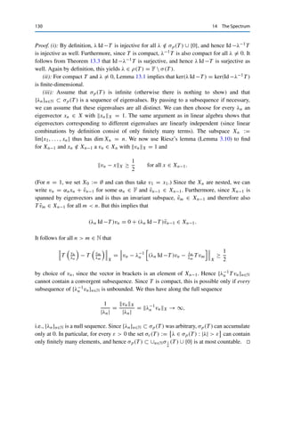 14 The Spectrum 129
Next, we show that r(T ) ≥ lim supn→∞ T n
1/n
L(X) by continuing the proof of The-
orem 14.4. Recall that we have shown there that for every ξ ∈ L(X)∗, the function
f : ρ(T ) → C, λ → ξ, TλL(X) is holomorphic and for |λ|  T L(X) can be written
as
f (λ) =
∞

k=0
λ−k−1
ξ, T k
L(X); (14.4)
see (14.3). We now use the fact that as a holomorphic function, f can be expanded on
the unbounded annulus Kr := {λ : |λ|  r(T )} ⊂ ρ(T ) into a Laurent series of the form
∞
k=−∞ akλk; see, e.g., [16, Theorem 2.1]. Since (14.4) already provides a series in the
requisite form for λ ∈

λ : |λ|  T L(X)

⊂ Kr , the expression (14.4) even has to
be valid for all λ ∈ Kr . In particular, this implies that {ξ, λ−k−1T kL(X)}k∈N is a null
sequence. Since ξ ∈ L(X)∗ was arbitrary, it follows that λ−k−1T k  0 and hence that
{λ−k−1T k}k∈N ⊂ L(X) is bounded by Theorem 11.3. We can thus find a constant C  0
such that
T k

1/k
L(X) ≤ (|λ|k+1
C)1/k
= |λ|(C|λ|)1/k
for all |λ|  r(T ).
Since the right-hand side converges as k → ∞, we obtain that
lim sup
k→∞
T k

1/n
L(X) ≤ lim
n→∞
|λ|(C|λ|)1/k
= |λ| for all |λ|  r(T ).
Passing to the limit |λ| → r(T ) then yields the claimed upper bound for r(T ).
We thus deduce that
r(T ) ≤ inf
n∈N
T n

1/n
L(X) ≤ lim inf
n→∞
T n

1/n
L(X) ≤ lim sup
n→∞
T n

1/n
L(X) ≤ r(T ),
since the second and third inequalities hold for arbitrary sequences. Hence all inequalities
hold with equality, and we obtain the desired expression. 

Although a linear operator (with the trivial exception T = 0) always has a
nonempty spectrum, it need not contain any eigenvalues. The situation improves
for compact operators.
Theorem 14.7 (Little spectral theorem)
Let T ∈ K(X) be compact. Then
(i) σ(T ) ⊂ σp(T ) ∪ {0};
(ii) ker(λ Id −T ) is finite-dimensional for all λ ∈ σp(T )  {0};
(iii) σp(T ) is finite or countably infinite and can have only 0 as an accumulation point.
 