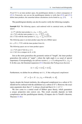15 Inner Products and Orthogonality 137
Proof. The norm axioms follow directly from those of the inner product: if xX = 0, then
(x, x)X = 0 and hence x = 0. Furthermore, all λ ∈ F and x ∈ X satisfy
λx2
X = (λx, λx)X = λλ (x, x)X = |λ|2
x2
X
and hence the positive homogeneity. The triangle inequality follows from the Cauchy–
Schwarz inequality: for all x, y ∈ X, the definition of the norm together with Re λ ≤ |λ|
implies that
x + y2
X = x2
X + 2 Re (x, y)X + y2
X
≤ x2
X + 2xXyX + y2
X = (xX + yX)2
. 

Every inner product space therefore corresponds in a canonical way to a normed
vector space, which we will not distinguish in the following. Hence if we speak
of norms, neighborhoods, or convergent sequences in Hilbert space, these are
always meant with respect to the induced norm.1 In particular, the Cauchy–
Schwarz inequality from Theorem 15.2 immediately implies that the inner product
is continuous (with respect to the induced norm) in each component.
Conversely, the inner product can be expressed through the induced norm: for
F = R,
(x, y)X =
1
4

x + y2
X − x − y2
X

; (15.2)
for F = C,
(x, y)X =
1
4

x + y2
X − x − y2
X + ix + iy2
X − ix − iy2
X

. (15.3)
These polarization identities can be verified easily using the binomial expansion
(15.1). In fact, they uniquely characterize norms that are induced by inner products.
Theorem 15.4 (Parallelogram identity)
Let (X,  · X) be a normed vector space. Then  · X is induced by an inner product if
and only if
x + y2
X + x − y2
X = 2

x2
X + y2
X

for all x, y ∈ X.
1However, there are in fact situations in which it is useful not to take the induced norm; see the remark at the
end of Chap. 16.
 
