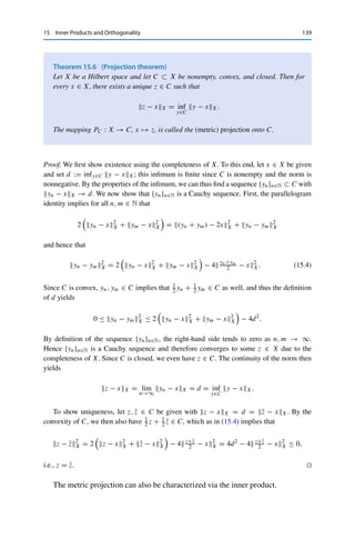138 15 Inner Products and Orthogonality
Proof. If X is an inner product space, the parallelogram identity is a direct consequence of
(15.1). Conversely, one can use the parallelogram identity to verify that (15.2) and (15.3)
define inner products; the somewhat tedious calculations can be found in, e.g., [13]. 

The parallelogram identity can also be used to verify the following examples.
Example 15.5 The following spaces, each endowed with its canonical norm, are Hilbert
spaces:
(i) Fn with the inner product (x, y)Fn :=
n
k=1 xnyn;
(ii) 	2(F) with the inner product (x, y)	2 :=
∞
k=1 xnyn;
(iii) L2(
) with the inner product (x, y)L2 :=


 x(t)y(t) dt.
The following space is an inner product space but not a Hilbert space:
(iv) cc(F) ⊂ 	2(F) with the inner product from (ii).
The following spaces are not inner product spaces:
(v) 	p(F) and Lp(
) for p 	= 2;
(vi) C(K) for a compact set K 	= {0}.
Just as the norm generalizes the geometric notion of “length”, the inner product
generalizes the notion of “angle”—where the right angle is as usual of special
importance. Correspondingly, we call two vectors x, y ∈ X orthogonal if (x, y)X =
0. In this case, the binomial expansion (15.1) becomes the Pythagorean theorem
x + y2
X = x2
X + y2
X.
Furthermore, we define for an arbitrary set A ⊂ X the orthogonal complement
A⊥
:=

x ∈ X : (x, y)X = 0 for all y ∈ A

.
Again, despite the formal similarity, the orthogonal complement (as a subset of X)
should not be confused with the annihilator (as a subset of X∗). However, the exact
same arguments show that A⊥ is always closed and that cl A ⊂ (A⊥)⊥.
We now come to a central result of Hilbert space theory, which guarantees
a unique projection onto convex sets. This result crucially depends on both
completeness and the parallelogram identity. (Compare also to Tonelli’s theorem,
Theorem 11.10.)
 