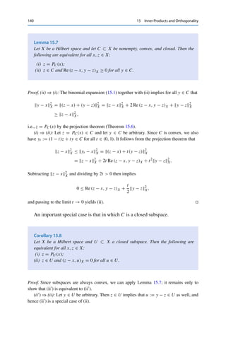 15 Inner Products and Orthogonality 139
Theorem 15.6 (Projection theorem)
Let X be a Hilbert space and let C ⊂ X be nonempty, convex, and closed. Then for
every x ∈ X, there exists a unique z ∈ C such that
z − xX = inf
y∈C
y − xX.
The mapping PC : X → C, x → z, is called the (metric) projection onto C.
Proof. We first show existence using the completeness of X. To this end, let x ∈ X be given
and set d := infy∈C y − xX; this infimum is finite since C is nonempty and the norm is
nonnegative. By the properties of the infimum, we can thus find a sequence {yn}n∈N ⊂ C with
yn − xX → d. We now show that {yn}n∈N is a Cauchy sequence. First, the parallelogram
identity implies for all n, m ∈ N that
2

yn − x2
X + ym − x2
X

= (yn + ym) − 2x2
X + yn − ym2
X
and hence that
yn − ym2
X = 2

yn − x2
X + ym − x2
X

− 4yn+ym
2 − x2
X. (15.4)
Since C is convex, yn, ym ∈ C implies that 1
2 yn + 1
2 ym ∈ C as well, and thus the definition
of d yields
0 ≤ yn − ym2
X ≤ 2

yn − x2
X + ym − x2
X

− 4d2
.
By definition of the sequence {yn}n∈N, the right-hand side tends to zero as n, m → ∞.
Hence {yn}n∈N is a Cauchy sequence and therefore converges to some z ∈ X due to the
completeness of X. Since C is closed, we even have z ∈ C. The continuity of the norm then
yields
z − xX = lim
n→∞
yn − xX = d = inf
y∈C
y − xX.
To show uniqueness, let z, z̃ ∈ C be given with z − xX = d = z̃ − xX. By the
convexity of C, we then also have 1
2 z + 1
2 z̃ ∈ C, which as in (15.4) implies that
z − z̃2
X = 2

z − x2
X + z̃ − x2
X

− 4z+z̃
2 − x2
X = 4d2
− 4z+z̃
2 − x2
X ≤ 0,
i.e., z = z̃. 

The metric projection can also be characterized via the inner product.
 