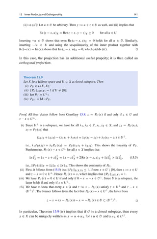 140 15 Inner Products and Orthogonality
Lemma 15.7
Let X be a Hilbert space and let C ⊂ X be nonempty, convex, and closed. Then the
following are equivalent for all x, z ∈ X:
(i) z = PC(x);
(ii) z ∈ C and Re (z − x, y − z)X ≥ 0 for all y ∈ C.
Proof. (ii) ⇒ (i): The binomial expansion (15.1) together with (ii) implies for all y ∈ C that
y − x2
X = (z − x) + (y − z)2
X = z − x2
X + 2 Re (z − x, y − z)X + y − z2
X
≥ z − x2
X,
i.e., z = PC(x) by the projection theorem (Theorem 15.6).
(i) ⇒ (ii): Let z = PC(x) ∈ C and let y ∈ C be arbitrary. Since C is convex, we also
have yt := (1 − t)z + ty ∈ C for all t ∈ (0, 1). It follows from the projection theorem that
z − x2
X ≤ yt − x2
X = (z − x) + t(y − z)2
X
= z − x2
X + 2t Re (z − x, y − z)X + t2
y − z2
X.
Subtracting z − x2
X and dividing by 2t  0 then implies
0 ≤ Re (z − x, y − z)X +
t
2
y − z2
X,
and passing to the limit t → 0 yields (ii). 

An important special case is that in which C is a closed subspace.
Corollary 15.8
Let X be a Hilbert space and U ⊂ X a closed subspace. Then the following are
equivalent for all x, z ∈ X:
(i) z = PU (x);
(ii) z ∈ U and (z − x, u)X = 0 for all u ∈ U.
Proof. Since subspaces are always convex, we can apply Lemma 15.7; it remains only to
show that (ii) is equivalent to (ii).
(ii) ⇒ (ii): Let y ∈ U be arbitrary. Then z ∈ U implies that u := y − z ∈ U as well, and
hence (ii) is a special case of (ii).
 