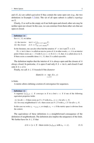 1 Metric Spaces 5
and (X, d2) are called equivalent if they contain the same open sets (e.g., the two
definitions in Example 1.2 (iii)). The set of all open subsets is called a topology
on X.
Clearly, X as well as the empty set ∅ are both open and closed; other sets may be
neither open nor closed. In this case, we can construct from them other sets that are
open or closed.
Definition 1.4
For A ⊂ X, we define
(i) the interior int A :=

{U⊂A:U open} U;
(ii) the closure cl A :=
	
{C⊃A:C closed} C.
In the literature, one can also often find the notation Ao := int A and A := cl A.
If x ∈ int A, then x is called an interior point of A; in other words, x ∈ A is an interior
point if there exists an ε  0 with Uε(x) ⊂ A. If cl A = X, then A is called dense in X.
If there exists a countable dense A ⊂ X, then X is called separable.
The definition implies that the interior of A is always open and the closure of A
always closed. In particular, A is open if and only if A = int A, and closed if and
only if A = cl A.
Finally, we call A ⊂ X bounded if the diameter
diam(A) := sup
x,y∈A
d(x, y)
is finite.
A metric allows defining a notion of convergence for sequences.
Definition 1.5
A sequence {xn}n∈N ⊂ X converges in X to a limit x ∈ X if one of the following
equivalent properties holds:
(i) for all ε  0 there exists an N ∈ N with d(xn, x) ≤ ε for all n ≥ N;
(ii) for every neighborhood U of x there exists an N ∈ N with xn ∈ U for all n ≥ N.
In this case we write xn →(X,d) x, or simply xn → x if the metric space is obvious from
the context.
The equivalence of these definitions is a straightforward consequence of the
definition of neighborhoods. The definition also implies the uniqueness of the limit.
We further have for A ⊂ X that
cl A = {x ∈ X : there exists {xn}n∈N with xn → x} . (1.1)
 