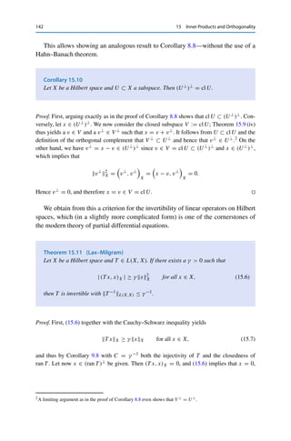 15 Inner Products and Orthogonality 141
(ii) ⇒ (ii): Let u ∈ U be arbitrary. Then y := u + z ∈ U as well, and (ii) implies that
Re (z − x, u)X = Re (z − x, y − z)X ≥ 0 for all u ∈ U.
Inserting −u ∈ U shows that even Re (z − x, u)X = 0 holds for all u ∈ U. Similarly,
inserting −iu ∈ U and using the sesquilinearity of the inner product together with
Re(−ix) = Im(x) shows that Im (z − x, u)X = 0, which yields (ii). 

In this case, the projection has an additional useful property; it is then called an
orthogonal projection.
Theorem 15.9
Let X be a Hilbert space and U ⊂ X a closed subspace. Then
(i) PU ∈ L(X, X);
(ii) PU L(X,X) = 1 if U 	= {0};
(iii) ker PU = U⊥;
(iv) PU⊥ = Id −PU .
Proof. All four claims follow from Corollary 15.8: z = PU (x) if and only if z ∈ U and
z − x ∈ U⊥.
(i) Since U⊥ is a subspace, we have for all λ1, λ2 ∈ F, x1, x2 ∈ X, and z1 = PU (x1),
z2 = PU (x2) that
(λ1z1 + λ2z2) − (λ1x1 + λ2x2) = λ1(x1 − z1) + λ2(x2 − z1) ∈ U⊥
,
i.e., λ1PU (x1) + λ2PU (x2) = PU (λ1x1 + λ2x2). This shows the linearity of PU .
Furthermore, PU (x) − x ∈ U⊥ for all x ∈ X implies that
x2
X = x − z + z2
X = x − z2
X + 2 Re (x − z, z)X + z2
X ≥ z2
X, (15.5)
i.e., PU (x)X = zX ≤ xX. This shows the continuity of PU .
(ii) First, it follows from (15.5) that PU L(X,X) ≤ 1. If now x ∈ U  {0}, then z := x ∈ U
and z − x = 0 ∈ U⊥. Hence PU (x) = x, which implies that PU L(X,X) = 1.
(iii) We have PU (x) = 0 ∈ U if and only if 0 − x = −x ∈ U⊥. Since U is a subspace, the
latter holds if and only if x ∈ U⊥.
(iv) We have to show that every x ∈ X and z := x − PU (x) satisfy z ∈ U⊥ and z − x ∈
(U⊥)⊥. The former follows from the fact that PU (x) − x ∈ U⊥, the latter from
z − x = (x − PU (x)) − x = −PU (x) ∈ U ⊂ (U⊥
)⊥
. 

In particular, Theorem 15.9 (iv) implies that if U is a closed subspace, then every
x ∈ X can be uniquely written as x = u + u⊥ for a u ∈ U and a u⊥ ∈ U⊥.
 