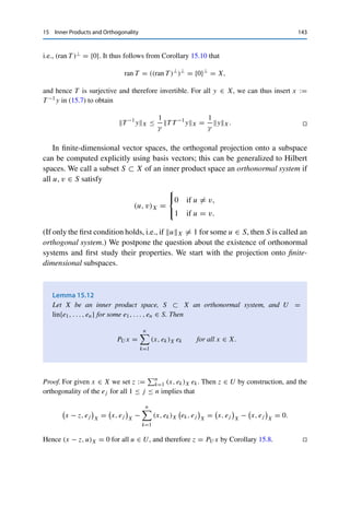 142 15 Inner Products and Orthogonality
This allows showing an analogous result to Corollary 8.8—without the use of a
Hahn–Banach theorem.
Corollary 15.10
Let X be a Hilbert space and U ⊂ X a subspace. Then (U⊥)⊥ = cl U.
Proof. First, arguing exactly as in the proof of Corollary 8.8 shows that cl U ⊂ (U⊥)⊥. Con-
versely, let x ∈ (U⊥)⊥. We now consider the closed subspace V := cl U; Theorem 15.9 (iv)
thus yields a v ∈ V and a v⊥ ∈ V ⊥ such that x = v + v⊥. It follows from U ⊂ cl U and the
definition of the orthogonal complement that V ⊥ ⊂ U⊥ and hence that v⊥ ∈ U⊥.2 On the
other hand, we have v⊥ = x − v ∈ (U⊥)⊥ since v ∈ V = cl U ⊂ (U⊥)⊥ and x ∈ (U⊥)⊥,
which implies that
v⊥
2
X =

v⊥
, v⊥

X
=

x − v, v⊥

X
= 0.
Hence v⊥ = 0, and therefore x = v ∈ V = cl U. 

We obtain from this a criterion for the invertibility of linear operators on Hilbert
spaces, which (in a slightly more complicated form) is one of the cornerstones of
the modern theory of partial differential equations.
Theorem 15.11 (Lax–Milgram)
Let X be a Hilbert space and T ∈ L(X, X). If there exists a γ  0 such that
| (T x, x)X | ≥ γ x2
X for all x ∈ X, (15.6)
then T is invertible with T −1L(X,X) ≤ γ −1.
Proof. First, (15.6) together with the Cauchy–Schwarz inequality yields
T xX ≥ γ xX for all x ∈ X, (15.7)
and thus by Corollary 9.8 with C = γ −1 both the injectivity of T and the closedness of
ran T . Let now x ∈ (ran T )⊥ be given. Then (T x, x)X = 0, and (15.6) implies that x = 0,
2A limiting argument as in the proof of Corollary 8.8 even shows that V ⊥ = U⊥.
 