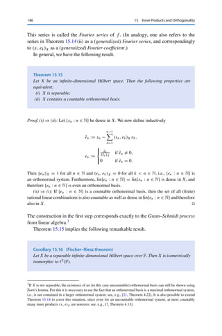 15 Inner Products and Orthogonality 145
definition of the projection
0 ≤ x − Pmn xX = inf
u∈Umn
x − uX ≤ x − xnX → 0 as n → ∞.
Since the Um are nested, {x − PmxX}m∈N is decreasing; hence the full sequence must
converge to 0. Lemma 15.12 then implies that
0 ≤ x −
m
k=1 (x, ek)X ekX = x − PmxX → 0 as m → ∞.
(ii) ⇒ (iii): Let x ∈ X be given. By (15.8), the partial sums sn :=
n
k=1 (x, ek )X ek then
satisfy
sn2
X = (sn, sn)X =
n

k=1
| (x, ek)X |2
.
Now (ii) implies that sn → x and hence that snX → xX. Passing to the limit n → ∞
on both sides thus yields (iii).
(iii) ⇒ (ii): A similar calculation shows that for all x ∈ X, the partial sums sn satisfy
(x, sn)X =
n

k=1
| (x, ek )X |2
= sn2
X.
This implies
x − sn2
X = x2
X − 2 Re (x, sn)X + sn2
X = x2
X − sn2
X → 0
and hence (ii).
(ii) ⇒ (i): Assume to the contrary that linS is not dense in X. Then there exist an x ∈ X
and an ε  0 such that x − xnX  ε for all sequences {xn}n∈N ⊂ lin S. In particular, this
holds for the sequence {sn}n∈N of partial sums, and hence (ii) is violated. 

Note that (i) already implies that X is separable.
For example, the set {en : n ∈ N} of unit vectors in 	2(F) is an orthonormal
basis. It is slightly more complicated to verify that on L2((−π, π)) for F = C, the
functions
ek(t) =
1
√
2π
eikt
, k ∈ Z,
form an orthonormal basis. This allows writing any function f ∈ L2((−π, π)) as
f (t) =

k∈Z
ckek(t), ck := (f, ek)L2 =
1
√
2π
 π
−π
f (t)e−ikt
dt.
 