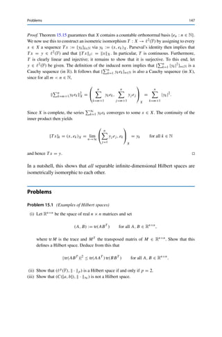 146 15 Inner Products and Orthogonality
This series is called the Fourier series of f . (In analogy, one also refers to the
series in Theorem 15.14(ii) as a (generalized) Fourier series, and correspondingly
to (x, ek)X as a (generalized) Fourier coefficient.)
In general, we have the following result.
Theorem 15.15
Let X be an infinite-dimensional Hilbert space. Then the following properties are
equivalent:
(i) X is separable;
(ii) X contains a countable orthonormal basis.
Proof. (i) ⇒ (ii): Let {xn : n ∈ N} be dense in X. We now define inductively
ẽn := xn −
n−1

k=1
(xn, ek)X ek,
en :=
⎧
⎨
⎩
ẽn
ẽnX
if ẽn 	= 0,
0 if ẽn = 0.
Then enX = 1 for all n ∈ N and (en, ek)X = 0 for all k  n ∈ N, i.e., {en : n ∈ N} is
an orthonormal system. Furthermore, lin{en : n ∈ N} = lin{xn : n ∈ N} is dense in X, and
therefore {en : n ∈ N} is even an orthonormal basis.
(ii) ⇒ (i): If {en : n ∈ N} is a countable orthonormal basis, then the set of all (finite)
rational linear combinations is also countable as well as dense in lin{en : n ∈ N} and therefore
also in X. 

The construction in the first step corresponds exactly to the Gram–Schmidt process
from linear algebra.3
Theorem 15.15 implies the following remarkable result.
Corollary 15.16 (Fischer–Riesz theorem)
Let X be a separable infinite-dimensional Hilbert space over F. Then X is isometrically
isomorphic to 	2(F).
3If X is not separable, the existence of an (in this case uncountable) orthonormal basis can still be shown using
Zorn’s lemma. For this it is necessary to use the fact that an orthonormal basis is a maximal orthonormal system,
i.e., is not contained in a larger orthonormal system; see, e.g., [21, Theorem 4.22]. It is also possible to extend
Theorem 15.14 to cover this situation, since even for an uncountable orthonormal system, at most countably
many inner products (x, e)X are nonzero; see, e.g., [7, Theorem 4.13].
 