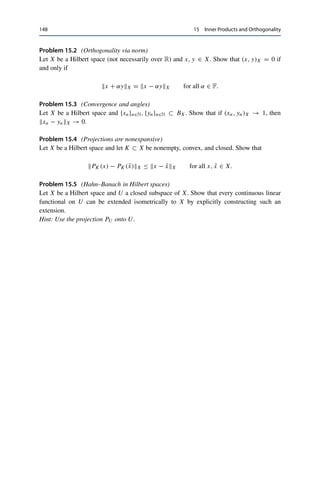 Problems 147
Proof. Theorem 15.15 guarantees that X contains a countable orthonormal basis {en : n ∈ N}.
We now use this to construct an isometric isomorphism T : X → 	2(F) by assigning to every
x ∈ X a sequence T x := {yk}k∈N via yk := (x, ek )X. Parseval’s identity then implies that
T x = y ∈ 	2(F) and that T x	2 = xX. In particular, T is continuous. Furthermore,
T is clearly linear and injective; it remains to show that it is surjective. To this end, let
y ∈ 	2(F) be given. The definition of the induced norm implies that {
n
k=1 |yk|2}n∈N is a
Cauchy sequence (in R). It follows that {
n
k=1 ykek}n∈N is also a Cauchy sequence (in X),
since for all m  n ∈ N,

n
k=m+1ykek2
X =
⎛
⎝
n

k=m+1
ykek,
n

j=m+1
yj ej
⎞
⎠
X
=
n

k=m+1
|yk|2
.
Since X is complete, the series
∞
k=1 ykek converges to some x ∈ X. The continuity of the
inner product then yields
[T x]k = (x, ek )X = lim
n→∞
⎛
⎝
n

j=1
yj ej , ek
⎞
⎠
X
= yk for all k ∈ N
and hence T x = y. 

In a nutshell, this shows that all separable infinite-dimensional Hilbert spaces are
isometrically isomorphic to each other.
Problems
Problem 15.1 (Examples of Hilbert spaces)
(i) Let Rn×n be the space of real n × n matrices and set
(A, B) := tr(ABT
) for all A, B ∈ Rn×n
,
where tr M is the trace and MT the transposed matrix of M ∈ Rn×n. Show that this
defines a Hilbert space. Deduce from this that
| tr(ABT
)|2
≤ tr(AAT
) tr(BBT
) for all A, B ∈ Rn×n
.
(ii) Show that (	p(F),  · p) is a Hilbert space if and only if p = 2.
(iii) Show that (C([a, b]),  · ∞) is not a Hilbert space.
 