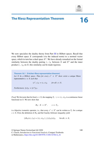 148 15 Inner Products and Orthogonality
Problem 15.2 (Orthogonality via norm)
Let X be a Hilbert space (not necessarily over R) and x, y ∈ X. Show that (x, y)X = 0 if
and only if
x + αyX = x − αyX for all α ∈ F.
Problem 15.3 (Convergence and angles)
Let X be a Hilbert space and {xn}n∈N, {yn}n∈N ⊂ BX. Show that if (xn, yn)X → 1, then
xn − ynX → 0.
Problem 15.4 (Projections are nonexpansive)
Let X be a Hilbert space and let K ⊂ X be nonempty, convex, and closed. Show that
PK (x) − PK (x̃)X ≤ x − x̃X for all x, x̃ ∈ X.
Problem 15.5 (Hahn–Banach in Hilbert spaces)
Let X be a Hilbert space and U a closed subspace of X. Show that every continuous linear
functional on U can be extended isometrically to X by explicitly constructing such an
extension.
Hint: Use the projection PU onto U.
 