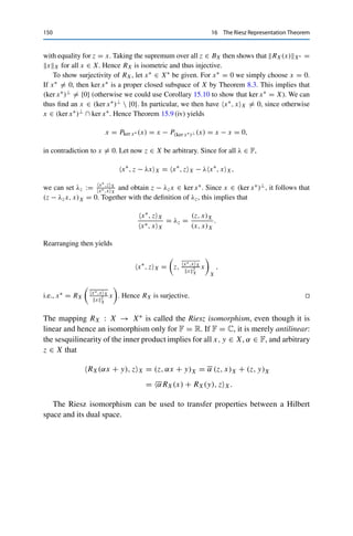 16
The Riesz Representation Theorem
We now specialize the duality theory from Part III to Hilbert spaces. Recall that
every Hilbert space X corresponds (via the induced norm) to a normed vector
space, which in turn has a dual space X∗. We have already remarked on the formal
similarity between the duality pairing ·, ·X between X and X∗ and the inner
product (·, ·)X on X; this similarity can be made rigorous.
Theorem 16.1 (Fréchet–Riesz representation theorem)
Let X be a Hilbert space. Then for every x∗ ∈ X∗ there exists a unique Riesz
representative x ∈ X such that
x∗
, zX = (z, x)X for all z ∈ X.
Furthermore, xX = x∗X∗ .
Proof. We first note that for fixed x ∈ X, the mapping Tx : z → (z, x)X is a continuous linear
functional on X. We now show that
RX : X → X∗
, x → Tx,
is a bijective isometric operator, i.e., that every x∗ ∈ X∗ can be written as Tx for a unique
x ∈ X. First, the definition of RX and the Cauchy–Schwarz inequality yield
|RX(x), zX| = | (z, x)X | ≤ zXxX for all z ∈ X,
© Springer Nature Switzerland AG 2020
C. Clason, Introduction to Functional Analysis, Compact Textbooks
in Mathematics, https://doi.org/10.1007/978-3-030-52784-6_16
149
 