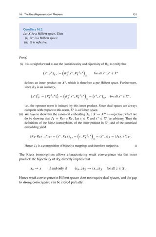 150 16 The Riesz Representation Theorem
with equality for z = x. Taking the supremum over all z ∈ BX then shows that RX(x)X∗ =
xX for all x ∈ X. Hence RX is isometric and thus injective.
To show surjectivity of RX, let x∗ ∈ X∗ be given. For x∗ = 0 we simply choose x = 0.
If x∗ 	= 0, then ker x∗ is a proper closed subspace of X by Theorem 8.3. This implies that
(ker x∗)⊥ 	= {0} (otherwise we could use Corollary 15.10 to show that ker x∗ = X). We can
thus find an x ∈ (ker x∗)⊥  {0}. In particular, we then have x∗, xX 	= 0, since otherwise
x ∈ (ker x∗)⊥ ∩ ker x∗. Hence Theorem 15.9 (iv) yields
x = Pker x∗ (x) = x − P(ker x∗)⊥ (x) = x − x = 0,
in contradiction to x 	= 0. Let now z ∈ X be arbitrary. Since for all λ ∈ F,
x∗
, z − λxX = x∗
, zX − λx∗
, xX,
we can set λz := x∗,zX
x∗,xX
and obtain z − λzx ∈ ker x∗. Since x ∈ (ker x∗)⊥, it follows that
(z − λzx, x)X = 0. Together with the definition of λz, this implies that
x∗, zX
x∗, xX
= λz =
(z, x)X
(x, x)X
.
Rearranging then yields
x∗
, zX =

z, x∗,xX
x2
X
x

X
,
i.e., x∗ = RX

x∗,xX
x2
X
x

. Hence RX is surjective. 

The mapping RX : X → X∗ is called the Riesz isomorphism, even though it is
linear and hence an isomorphism only for F = R. If F = C, it is merely antilinear:
the sesquilinearity of the inner product implies for all x, y ∈ X, α ∈ F, and arbitrary
z ∈ X that
RX(αx + y), zX = (z, αx + y)X = α (z, x)X + (z, y)X
= αRX(x) + RX(y), zX.
The Riesz isomorphism can be used to transfer properties between a Hilbert
space and its dual space.
 