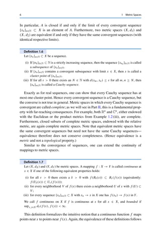 6 1 Metric Spaces
In particular, A is closed if and only if the limit of every convergent sequence
{xn}n∈N ⊂ X is an element of A. Furthermore, two metric spaces (X, d1) and
(X, d2) are equivalent if and only if they have the same convergent sequences (with
identical respective limits).
Definition 1.6
Let {xn}n∈N ⊂ X be a sequence.
(i) If {nk}k∈N ⊂ N is a strictly increasing sequence, then the sequence {xnk }k∈N is called
a subsequence of {xn}n∈N.
(ii) If {xn}n∈N contains a convergent subsequence with limit x ∈ X, then x is called a
cluster point of {xn}n∈N.
(iii) If for all ε  0 there exists an N ∈ N with d(xm, xn) ≤ ε for all m, n ≥ N, then
{xn}n∈N is called a Cauchy sequence.
Exactly as for real sequences, one can show that every Cauchy sequence has at
most one cluster point. Hence every convergent sequence is a Cauchy sequence, but
the converse is not true in general. Metric spaces in which every Cauchy sequence is
convergent are called complete; as we will see in Part II, this is a fundamental prop-
erty with far-reaching consequences. For example, both Rn and Cn, either endowed
with the Euclidean or the product metrics from Example 1.2 (iii), are complete.
Furthermore, closed subsets of complete metric spaces, endowed with the relative
metric, are again complete metric spaces. Note that equivalent metric spaces have
the same convergent sequences but need not have the same Cauchy sequences—
equivalence therefore does not conserve completeness. (Hence equivalence is a
metric and not a topological property.)
Similar to the convergence of sequences, one can extend the continuity of
mappings to metric spaces.
Definition 1.7
Let (X, dX) and (Y, dY ) be metric spaces. A mapping f : X → Y is called continuous at
x ∈ X if one of the following equivalent properties holds:
(i) for all ε  0 there exists a δ  0 with f (Bδ(x)) ⊂ Bε(f (x)) (equivalently:
f (Uδ(x)) ⊂ Uε(f (x)));
(ii) for every neighborhood V of f (x) there exists a neighborhood U of x with f (U) ⊂
V ;
(iii) for every sequence {xn}n∈N ⊂ X with xn → x in X one has f (xn) → f (x) in Y.
We call f continuous on X if f is continuous at x for all x ∈ X, and bounded if
supx,y∈X dY (f (x), f (y))  ∞.
This definition formalizes the intuitive notion that a continuous function f maps
points near x to points near f (x). Again, the equivalence of these definitions follows
 