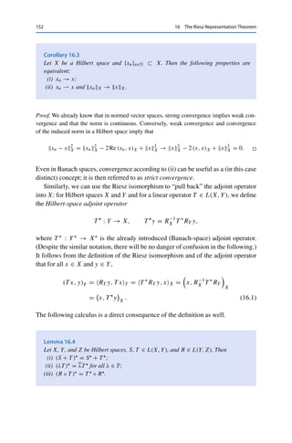 16 The Riesz Representation Theorem 151
Corollary 16.2
Let X be a Hilbert space. Then
(i) X∗ is a Hilbert space;
(ii) X is reflexive.
Proof.
(i) It is straightforward to use the (anti)linearity and bijectivity of RX to verify that

x∗
, y∗

X∗ :=

R−1
X y∗
, R−1
X x∗

X
for all x∗
, y∗
∈ X∗
defines an inner product on X∗, which is therefore a pre-Hilbert space. Furthermore,
since RX is an isometry,
x∗
2
X∗ = R−1
X x∗
2
X =

R−1
X x∗
, R−1
X x∗

X
=

x∗
, x∗

X∗ for all x∗
∈ X∗
,
i.e., the operator norm is induced by this inner product. Since dual spaces are always
complete with respect to this norm, X∗ is a Hilbert space.
(ii) We have to show that the canonical embedding JX : X → X∗∗ is surjective, which we
do by showing that JX = RX∗ ◦ RX. Let x ∈ X and x∗ ∈ X∗ be arbitrary. Then the
definitions of the Riesz isomorphism, of the inner product in X∗, and of the canonical
embedding yield
RX∗ RXx, x∗
X∗ =

x∗
, RXx

X∗ =

x, R−1
X x∗

X
= x∗
, xX = JXx, x∗
X∗ .
Hence JX is a composition of bijective mappings and therefore surjective. 

The Riesz isomorphism allows characterizing weak convergence via the inner
product: the bijectivity of RX directly implies that
xn  x if and only if (xn, z)X → (x, z)X for all z ∈ X.
Hence weak convergence in Hilbert spaces does not require dual spaces, and the gap
to strong convergence can be closed partially.
 