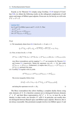 152 16 The Riesz Representation Theorem
Corollary 16.3
Let X be a Hilbert space and {xn}n∈N ⊂ X. Then the following properties are
equivalent:
(i) xn → x;
(ii) xn  x and xnX → xX.
Proof. We already know that in normed vector spaces, strong convergence implies weak con-
vergence and that the norm is continuous. Conversely, weak convergence and convergence
of the induced norm in a Hilbert space imply that
xn − x2
X = xn2
X − 2 Re (xn, x)X + x2
X → x2
X − 2 (x, x)X + x2
X = 0. 

Even in Banach spaces, convergence according to (ii) can be useful as a (in this case
distinct) concept; it is then referred to as strict convergence.
Similarly, we can use the Riesz isomorphism to “pull back” the adjoint operator
into X: for Hilbert spaces X and Y and for a linear operator T ∈ L(X, Y), we define
the Hilbert-space adjoint operator
T 
: Y → X, T 
y = R−1
X T ∗
RY y,
where T ∗ : Y∗ → X∗ is the already introduced (Banach-space) adjoint operator.
(Despite the similar notation, there will be no danger of confusion in the following.)
It follows from the definition of the Riesz isomorphism and of the adjoint operator
that for all x ∈ X and y ∈ Y,
(T x, y)Y = RY y, T xY = T ∗
RY y, xX =

x, R−1
X T ∗
RY

X
=

x, T 
y

X
. (16.1)
The following calculus is a direct consequence of the definition as well.
Lemma 16.4
Let X, Y, and Z be Hilbert spaces, S, T ∈ L(X, Y), and R ∈ L(Y, Z). Then
(i) (S + T ) = S + T ;
(ii) (λT ) = λT  for all λ ∈ F;
(iii) (R ◦ T ) = T  ◦ R.
 