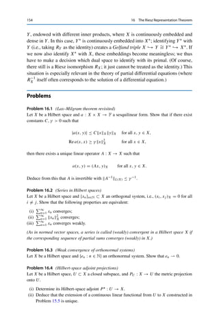16 The Riesz Representation Theorem 153
Exactly as for Theorem 9.6 (simply using Corollary 15.10 instead of Corol-
lary 8.8), we obtain the following results on the orthogonal complements of null
spaces and ranges of Hilbert-space adjoints. From now on, for brevity we will write
T T := T  ◦ T .
Lemma 16.5
Let X and Y be Hilbert spaces and T ∈ L(X, Y). Then
(i) T  = T ;
(ii) T L(Y,X) = T L(X,Y);
(iii) T T L(X,X) = T 2
L(X,Y).
Proof.
(i) We immediately obtain from (16.1) that for all x ∈ X and y ∈ Y,

y, T 
x

Y
=

T 
y, x

X
= (x, T y)X = (T x, y)Y = (y, T x)Y .
(ii) First, we have for all y ∈ Y that
T 
yX = R−1
X T ∗
RY yX = T ∗
RY yX∗ ≤ T ∗
L(Y∗,X∗)RY yY∗ = T L(X,Y)yY
since Riesz isomorphisms and the mapping T → T ∗ are isometries (by Theorem 16.1
and Lemma 9.1, respectively). Taking the supremum over all y ∈ BY then yields
T L(Y,X) ≤ T L(X,Y). Furthermore, (i) implies that T L(X,Y) = T L(X,Y) ≤
T L(Y,X) and hence the claim.
(iii) Corollary 4.6 together with (ii) yields
T 
T L(X,X) ≤ T 
L(Y,X)T L(X,Y) = T 2
L(X,Y).
The reverse inequality follows from
T x2
Y = (T x, T x)Y =

x, T 
T x

X
≤ T 
T L(X,X)x2
X
and taking the supremum over all x ∈ BX. 

The Riesz isomorphism thus allows building a complete duality theory using
only elements of X. It is therefore common not to distinguish between elements
x∗ ∈ X∗ and their Riesz representatives R−1
X x∗ ∈ X, i.e., to treat RX as the
identity; in other words, one identifies X∗ with X. In particular, one usually does
not distinguish between Banach-space and Hilbert-space adjoints. However, this is
not always reasonable. One prominent example involves two Hilbert spaces X and
 