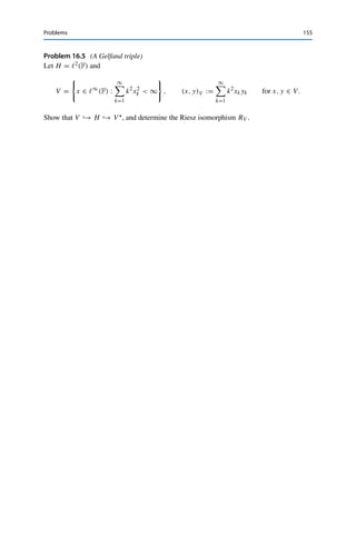 154 16 The Riesz Representation Theorem
Y, endowed with different inner products, where X is continuously embedded and
dense in Y. In this case, Y∗ is continuously embedded into X∗; identifying Y∗ with
Y (i.e., taking RY as the identity) creates a Gelfand triple X → Y ∼
= Y∗ → X∗. If
we now also identify X∗ with X, these embeddings become meaningless; we thus
have to make a decision which dual space to identify with its primal. (Of course,
there still is a Riesz isomorphism RX; it just cannot be treated as the identity.) This
situation is especially relevant in the theory of partial differential equations (where
R−1
X itself often corresponds to the solution of a differential equation.)
Problems
Problem 16.1 (Lax–Milgram theorem revisited)
Let X be a Hilbert space and a : X × X → F a sesquilinear form. Show that if there exist
constants C, γ  0 such that
|a(x, y)| ≤ CxXyX for all x, y ∈ X,
Re a(x, x) ≥ γ x2
X for all x ∈ X,
then there exists a unique linear operator A : X → X such that
a(x, y) = (Ax, y)X for all x, y ∈ X.
Deduce from this that A is invertible with A−1L(X) ≤ γ −1.
Problem 16.2 (Series in Hilbert spaces)
Let X be a Hilbert space and {xn}n∈N ⊂ X an orthogonal system, i.e., (xi, xj )X = 0 for all
i 	= j. Show that the following properties are equivalent:
(i)
∞
n=1 xn converges;
(ii)
∞
n=1 xn2
X converges;
(iii)
∞
n=1 xn converges weakly.
(As in normed vector spaces, a series is called (weakly) convergent in a Hilbert space X if
the corresponding sequence of partial sums converges (weakly) in X.)
Problem 16.3 (Weak convergence of orthonormal systems)
Let X be a Hilbert space and {en : n ∈ N} an orthonormal system. Show that en  0.
Problem 16.4 (Hilbert-space adjoint projections)
Let X be a Hilbert space, U ⊂ X a closed subspace, and PU : X → U the metric projection
onto U.
(i) Determine its Hilbert-space adjoint P : U → X.
(ii) Deduce that the extension of a continuous linear functional from U to X constructed in
Problem 15.5 is unique.
 