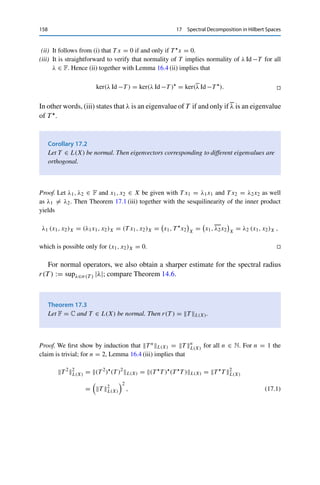 17
Spectral Decomposition in Hilbert Spaces
One of the central results in linear algebra is the existence of the spectral
decomposition: every normal matrix is diagonalizable, i.e., can be represented with
respect to a basis of eigenvectors as a diagonal matrix. An analogous result is
possible for compact operators on Hilbert spaces, closing (for such operators) the
gap between linear algebra and functional analysis.
Throughout this chapter, let X be a Hilbert space. We call T ∈ L(X) := L(X, X)
normal if T T = T T , and self-adjoint if T = T . Clearly, every self-adjoint
operator is normal, and T T and T T  are always self-adjoint for any T ∈ L(X).
We now study the eigenvalues of normal and of self-adjoint operators.
Theorem 17.1
Let T ∈ L(X) be normal. Then
(i) T xX = T xX for all x ∈ X;
(ii) ker T = ker T ;
(iii) T x = λx if and only if T x = λx.
Proof.
(i) If T is normal, then we have for all x ∈ X that
T x2
X = (T x, T x)X =

x, T 
T x

X
=

x, T T 
x

X
=

T 
x, T 
x

X
= T 
x2
X,
using T = T  for the next-to-last equality.
© Springer Nature Switzerland AG 2020
C. Clason, Introduction to Functional Analysis, Compact Textbooks
in Mathematics, https://doi.org/10.1007/978-3-030-52784-6_17
157
 
