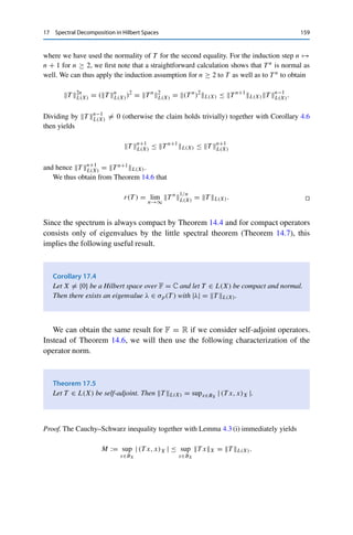 158 17 Spectral Decomposition in Hilbert Spaces
(ii) It follows from (i) that T x = 0 if and only if T x = 0.
(iii) It is straightforward to verify that normality of T implies normality of λ Id −T for all
λ ∈ F. Hence (ii) together with Lemma 16.4 (ii) implies that
ker(λ Id −T ) = ker(λ Id −T )
= ker(λ Id −T 
). 

In other words, (iii) states that λ is an eigenvalue of T if and only if λ is an eigenvalue
of T .
Corollary 17.2
Let T ∈ L(X) be normal. Then eigenvectors corresponding to different eigenvalues are
orthogonal.
Proof. Let λ1, λ2 ∈ F and x1, x2 ∈ X be given with T x1 = λ1x1 and T x2 = λ2x2 as well
as λ1 	= λ2. Then Theorem 17.1 (iii) together with the sesquilinearity of the inner product
yields
λ1 (x1, x2)X = (λ1x1, x2)X = (T x1, x2)X =

x1, T 
x2

X
=

x1, λ2x2

X
= λ2 (x1, x2)X ,
which is possible only for (x1, x2)X = 0. 

For normal operators, we also obtain a sharper estimate for the spectral radius
r(T ) := supλ∈σ(T ) |λ|; compare Theorem 14.6.
Theorem 17.3
Let F = C and T ∈ L(X) be normal. Then r(T ) = T L(X).
Proof. We first show by induction that T nL(X) = T n
L(X) for all n ∈ N. For n = 1 the
claim is trivial; for n = 2, Lemma 16.4 (iii) implies that
T 2
2
L(X) = (T 2
)
(T )2
L(X) = (T 
T )
(T 
T )L(X) = T 
T 2
L(X)
=

T 2
L(X)
2
, (17.1)
 