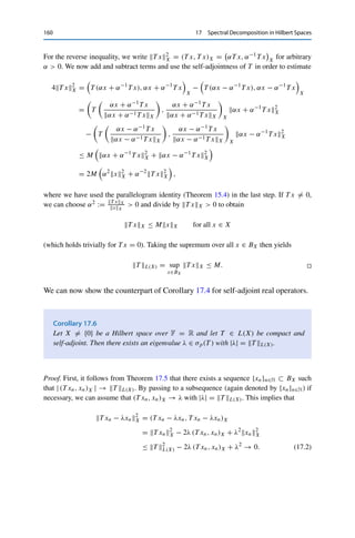 17 Spectral Decomposition in Hilbert Spaces 159
where we have used the normality of T for the second equality. For the induction step n →
n + 1 for n ≥ 2, we first note that a straightforward calculation shows that T n is normal as
well. We can thus apply the induction assumption for n ≥ 2 to T as well as to T n to obtain
T 2n
L(X) = (T n
L(X))2
= T n
2
L(X) = (T n
)2
L(X) ≤ T n+1
L(X)T n−1
L(X).
Dividing by T n−1
L(X) 	= 0 (otherwise the claim holds trivially) together with Corollary 4.6
then yields
T n+1
L(X) ≤ T n+1
L(X) ≤ T n+1
L(X)
and hence T n+1
L(X) = T n+1L(X).
We thus obtain from Theorem 14.6 that
r(T ) = lim
n→∞
T n

1/n
L(X) = T L(X). 

Since the spectrum is always compact by Theorem 14.4 and for compact operators
consists only of eigenvalues by the little spectral theorem (Theorem 14.7), this
implies the following useful result.
Corollary 17.4
Let X 	= {0} be a Hilbert space over F = C and let T ∈ L(X) be compact and normal.
Then there exists an eigenvalue λ ∈ σp(T ) with |λ| = T L(X).
We can obtain the same result for F = R if we consider self-adjoint operators.
Instead of Theorem 14.6, we will then use the following characterization of the
operator norm.
Theorem 17.5
Let T ∈ L(X) be self-adjoint. Then T L(X) = supx∈BX
| (T x, x)X |.
Proof. The Cauchy–Schwarz inequality together with Lemma 4.3 (i) immediately yields
M := sup
x∈BX
| (T x, x)X | ≤ sup
x∈BX
T xX = T L(X).
 