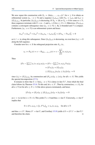 17 Spectral Decomposition in Hilbert Spaces 161
Since BX is bounded and T is compact, we can find a convergent subsequence (again denoted
by {xn}n∈N) such that
T xn → y, (T xn, xn)X → λ.
Together with (17.2) and the continuity of T , we obtain from this that
y = lim
n→∞
T xn = lim
n→∞
λxn and Ty = λ( lim
n→∞
T xn) = λy.
If y 	= 0, then λ is the desired eigenvalue of T . Otherwise, {T xn}n∈N is a null sequence, and
Theorem 17.5 implies that T L(X) = limn→∞ | (T xn, xn)X | = 0 and hence that T = 0.
But in this case, the claim holds trivially. 

To top it all off, we can now show that every compact normal or self-adjoint
operator on a Hilbert space admits a spectral decomposition.
Theorem 17.7 (Spectral theorem)
Let X be a Hilbert space over F and let T ∈ L(X) be compact and normal (if F = C)
or self-adjoint (if F = R). Then there exists a (possibly finite) orthonormal system
{en : n ∈ N} ⊂ X of eigenvectors of T and (in this case also finite) null sequence
{λn}n∈N ⊂ F of corresponding eigenvalues satisfying the spectral decomposition
T x =
∞

n=1
λn (x, en)X en for all x ∈ X. (17.3)
Furthermore, {en : n ∈ N} is an orthonormal basis of (ker T )⊥.
Proof. We proceed by induction. Set X1 := X and T1 := T . If X1 = {0} or T1 = 0, the
claim holds with N = 0. (In this case we set λ1 = 0.) Otherwise, Corollary 17.4 (if F = C)
or Corollary 17.6 (if F = R) guarantees the existence of an eigenvalue λ1 ∈ σp(T1) with
|λ1| = T1L(X). Let e1 ∈ X1 be a corresponding eigenvector with e1X = 1 and set
X2 := (lin{e1})⊥ ⊂ X1. By Theorem 17.1 (iii), we then have for all x ∈ X2 that
(T1x, e1)X =

x, T 
1 e1

X
=

x, λ1e1

X
= λ1 (x, e1)X = 0
and hence that T1x ∈ X2. We now set T2 := T1|X2 ∈ L(X2), which as the restriction of
a compact normal (or self-adjoint) operator is compact and normal (or self-adjoint) as well.
Furthermore,
T2L(X2) = sup
x∈BX2
T2xX = sup
x∈BX2
T1xX ≤ sup
x∈BX1
T1xX = T1L(X1).
 